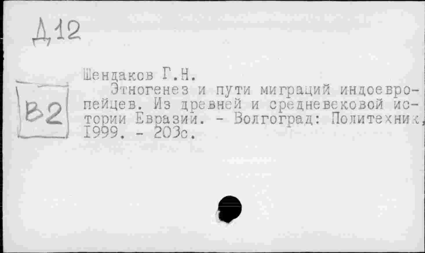 ﻿Д12
Шендаков Г.Н.
Этногенез и пути миграций индоевропейцев. Из древней и средневековой ис— " . - Волгоград: Политехник
тории Евразии.
1999. - 203с.